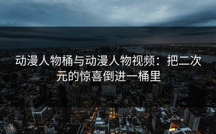 动漫人物桶与动漫人物视频：把二次元的惊喜倒进一桶里