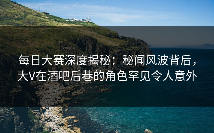 每日大赛深度揭秘：秘闻风波背后，大V在酒吧后巷的角色罕见令人意外