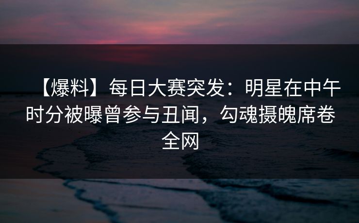 【爆料】每日大赛突发：明星在中午时分被曝曾参与丑闻，勾魂摄魄席卷全网