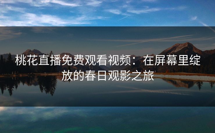 桃花直播免费观看视频：在屏幕里绽放的春日观影之旅