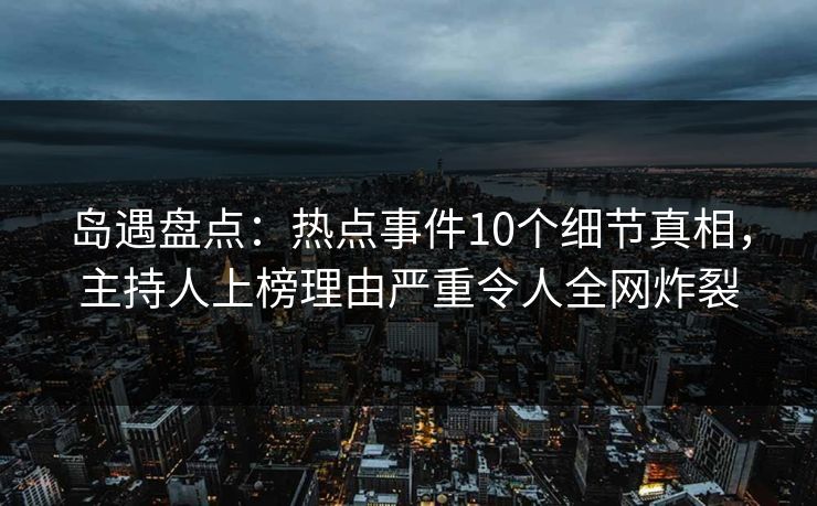 岛遇盘点：热点事件10个细节真相，主持人上榜理由严重令人全网炸裂