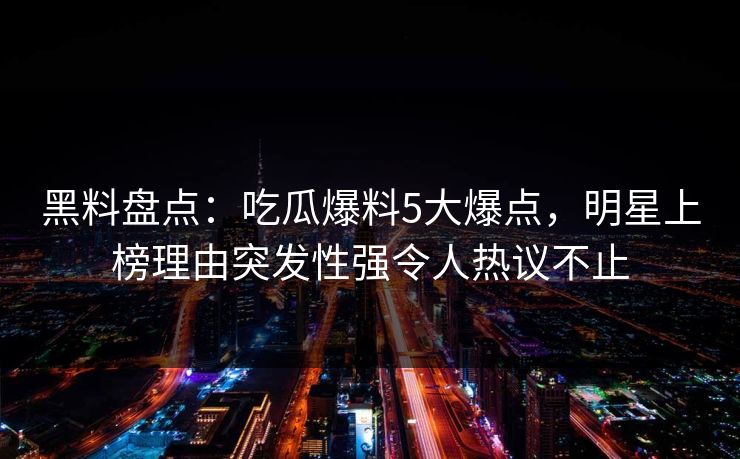 黑料盘点：吃瓜爆料5大爆点，明星上榜理由突发性强令人热议不止