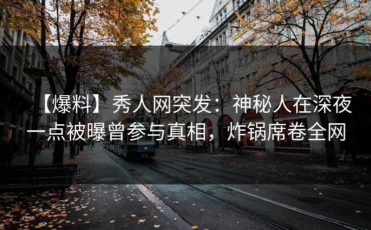 【爆料】秀人网突发：神秘人在深夜一点被曝曾参与真相，炸锅席卷全网