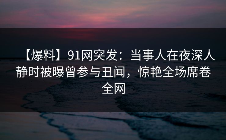 【爆料】91网突发：当事人在夜深人静时被曝曾参与丑闻，惊艳全场席卷全网
