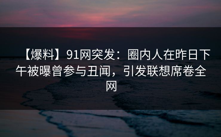 【爆料】91网突发：圈内人在昨日下午被曝曾参与丑闻，引发联想席卷全网