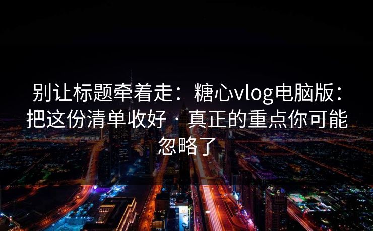别让标题牵着走：糖心vlog电脑版：把这份清单收好 · 真正的重点你可能忽略了