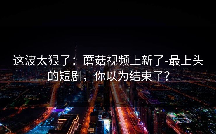这波太狠了：蘑菇视频上新了-最上头的短剧，你以为结束了？