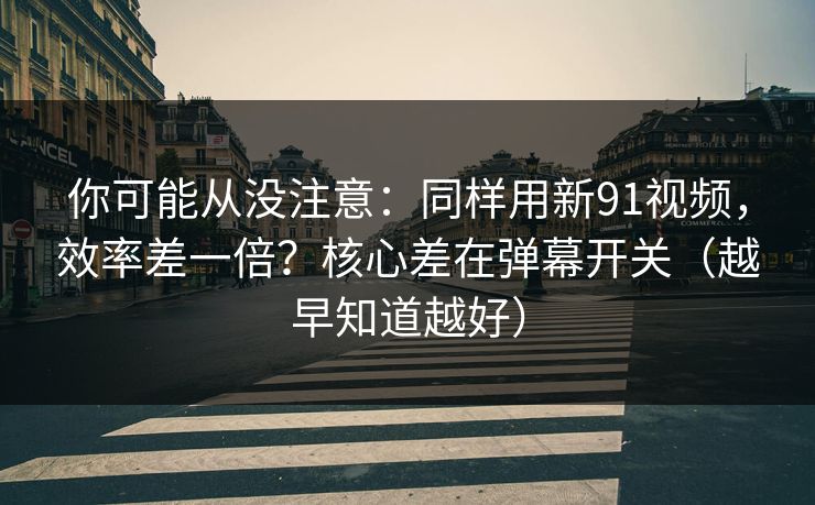 你可能从没注意：同样用新91视频，效率差一倍？核心差在弹幕开关（越早知道越好）