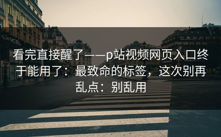 看完直接醒了——p站视频网页入口终于能用了：最致命的标签，这次别再乱点：别乱用