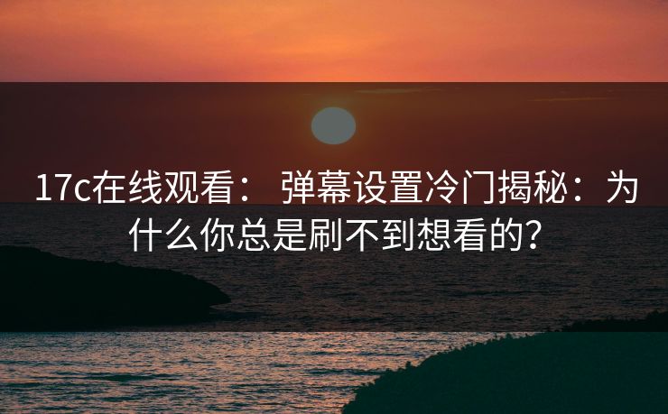 17c在线观看： 弹幕设置冷门揭秘：为什么你总是刷不到想看的？