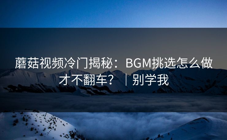 蘑菇视频冷门揭秘：BGM挑选怎么做才不翻车？｜别学我