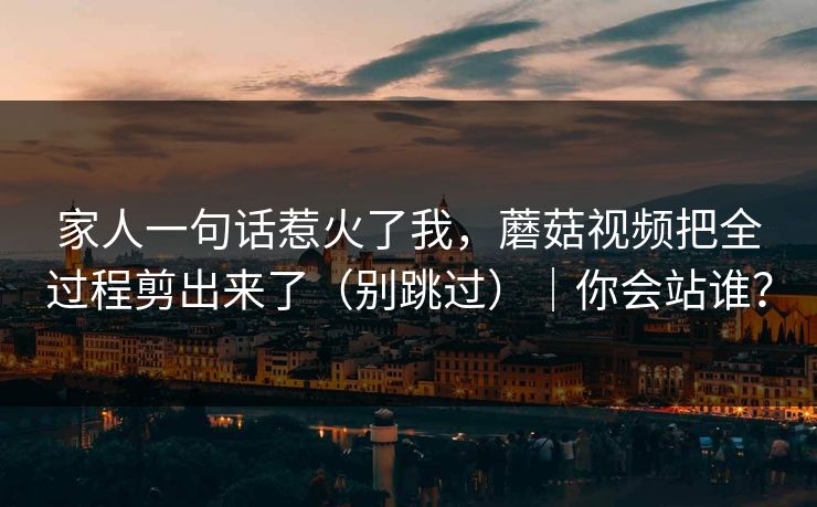 家人一句话惹火了我，蘑菇视频把全过程剪出来了（别跳过）｜你会站谁？